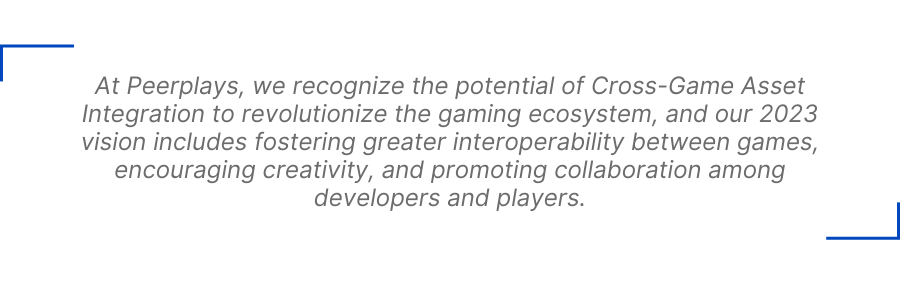 At Peerplays, we recognize the potential of Cross-Game Asset Integration to revolutionize the gaming ecosystem, and our 2023 vision includes fostering greater interoperability between games, encouraging creativity, and promoting collaboration among developers and players.